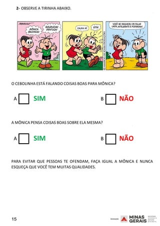 15 2008
2- OBSERVE A TIRINHA ABAIXO.
2008
O CEBOLINHA ESTÁ FALANDO COISAS BOAS PARA MÔNICA?
A SIM B NÃO
A MÔNICA PENSA COISAS BOAS SOBRE ELA MESMA? 2008
A SIM B NÃO
PARA EVITAR QUE PESSOAS TE OFENDAM, FAÇA IGUAL A MÔNICA E NUNCA
ESQUEÇA QUE VOCÊ TEM MUITAS QUALIDADES.
 