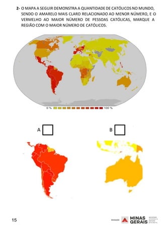 15 2008
2- O MAPA A SEGUIR DEMONSTRA A QUANTIDADE DE CATÓLICOS NO MUNDO,
SENDO O AMARELO MAIS CLARO RELACIONADO AO MENOR NÚMERO, E O
2008
VERMELHO AO MAIOR NÚMERO DE PESSOAS CATÓLICAS, MARQUE A
REGIÃO COM O MAIOR NÚMERO DE CATÓLICOS.
2008
A B
 