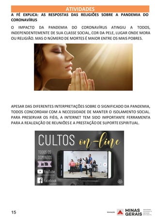 15 2008
ATIVIDADES 2008
A FÉ EXPLICA: AS RESPOSTAS DAS RELIGIÕES SOBRE A PANDEMIA DO
CORONAVÍRUS
O IMPACTO DA PANDEMIA DO CORONAVÍRUS ATINGIU A TODOS,
INDEPENDENTEMENTE DE SUA CLASSE SOCIAL, COR DA PELE, LUGAR ONDE MORA
OU RELIGIÃO. MAS O NÚMERO DE MORTES É MAIOR ENTRE OS MAIS POBRES.
APESAR DAS DIFERENTES INTERPRETAÇÕES SOBRE O SIGNIFICADO DA PANDEMIA,
TODOS CONCORDAM COM A NECESSIDADE DE MANTER O ISOLAMENTO SOCIAL.
PARA PRESERVAR OS FIÉIS, A INTERNET TEM SIDO IMPORTANTE FERRAMENTA
PARA A REALIZAÇÃO DE REUNIÕES E A PRESTAÇÃODE SUPORTE ESPIR
2 0 0 8
ITUAL.
 