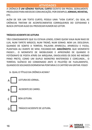 16 2008
ATIVIDADES 2008
A CRÔNICA É UM GÊNERO TEXTUAL CURTO ESCRITO EM PROSA, GERALMENTE
PRODUZIDO PARA MEIOSDE COMUNICAÇÃO, POR EXEMPLO,JORNAIS,REVISTAS,
ETC.
ALÉM DE SER UM TEXTO CURTO, POSSUI UMA “VIDA CURTA”, OU SEJA, AS
CRÔNICAS TRATAM DE ACONTECIMENTOS CORRIQUEIROS DO COTIDIANO E
BUSCA CRITICAR ALGO OU PROVOCAR HUMOR AO LEITOR.
TRÁGICO ACIDENTE DE LEITURA
TÃO COMODAMENTE QUE EU ESTAVA LENDO, COMO QUEM VIAJA NUM RAIO DE
LUA, NUM TAPETE MÁGICO, NUM TRENÓ, NUM SONHO. NEM LIA: DESLIZAVA.
QUANDO DE SÚBITO A TERRÍVEL PALAVRA APARECEU, APARECEU E FICOU,
PLANTADA ALI DIANTE DE MIM, FOCANDO-ME: ABSCÔNDITO. QUE MOMENTO
PASSEI!... O MOMENTO DE IMOBILIDADE E APREENSÃO DE QUANDO O
FOTÓGRAFO SE POSTA ATRÁS DA MÁQUINA, ENVOLVIDOS OS DOIS NO MESMO
PANO PRETO, COMO UM DUPLO MONSTRO MISTERIOSO E CORCUNDA... O
TERRÍVEL SILÊNCIO DO CONDENADO ANTE O PELOTÃO DE FUZILAMENTO,
QUANDO OS SOLDADOSDORMEM NA PONTARIA E O CAPITÃO VAI GRITAR: FOGO!
1- QUAL O TÍTULO DA CRÔNICA ACIMA?
2008
A LEITURA DO JORNAL.
B ACIDENTE DE CARRO.
C BOA LEITURA.
D TRÁGICO ACIDENTE DE LEITURA.
 