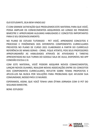2008
OLÁ ESTUDANTE, SEJA BEM-VINDO (A)!
É COM GRANDE SATISFAÇÃO QUE PRODUZIMOS ESTE MATERIAL PARA QUE VOCÊ,
POSSA AMPLIAR OS CONHECIMENTOS ADQUIRIDOS AO LONGO DO PRIMEIRO
BIMESTRE E APROFUNDAR ALGUMAS HABILIDADES E CONCEITOS IMPORTANTES
PARA O SEU DESENVOLVIMENTO.
NO PLANO DE ESTUDO TUTORADO - PET VOCÊ, APRENDERÁ CONCEITOS E
PROCESSO E FENÔMENOS DOS DIFERENTES COMPONENTES CURRICULARES
PREVISTOS NO PLANO DE CURSO 2021 ELABORADO A PARTIR DO CURRÍCULO
REFERÊNCIA DE MINAS GERAIS - CRMG. FIQUE ATENTO, POIS SEUS PROFESSORES
APROFUNDARÃO AS HABILIDADES ATRAVÉS DE ATIVIDADES E TAREFAS
APRESENTADAS NA SUA TURMA DO GOOGLE SALA DE AULA, DISPONÍVEL NO APP
CONEXÃO ESCOLA 2.0.
COM ESTE MATERIAL, VOCÊ PODERÁ ADQUIRIR NOVOS CONHECIMENTOS,
LANÇAR NOVOS OLHARES, REALIZAR NOVAS ASSOCIAÇÕES ENTRE OS CONCEITOS
DOS COMPONENTES CURRICULARES, REFLETIR SOBRE TEMAS PROPOSTOS E
APLICÁ-LOS NA BUSCA POR SOLUÇÕES PARA PROBLEMAS QUE AFLIGEM SUA
COMUNIDADE, NOSSO PAÍS E O MUNDO.
ESPERAMOS, ASSIM, QUE VOCÊ TENHA UMA ÓTIMA JORNADA COM O PET DO
SEGUNDO BIMESTRE.
BONS ESTUDOS!
 