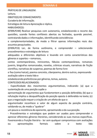 18 2008
SEMANA 6
PRÁTICAS DE LINGUAGEM:
Leitura.
OBJETO(S) DE CONHECIMENTO:
Curadoria de informação.
Estratégias de leitura Apreciação e réplica.
HABILIDADE(S):
(EF89LP24X) Realizar pesquisas com autonomia, estabelecendo o recorte das
questões, usando fontes confiáveis abertas ou fechadas, quando possível,
contratando dados e informações, identificando coincidências
e complementariedades, de modo a filtrar apenas informações reais dos
assuntos pesquisados.
(EF89LP33) Ler, de forma autônoma, e compreender – selecionando
procedimentos e estratégias de leitura
adequados a diferentes objetivos e levando em conta características dos
gêneros e suportes – romances,
contos contemporâneos, minicontos, fábulas contemporâneas, romances
juvenis, biografias romanceadas, novelas, crônicas visuais, narrativas de ficção
científica, narrativas de suspense, poemas de forma livre
e fixa (como haicai), poema concreto, ciberpoema, dentre outros, expressando
2008
avaliação sobre o texto lido e
estabelecendopreferências por gêneros, temas, autores.
CONTEÚDOS RELACIONADOS:
2008
- Especificidade dos movimentos argumentativos, indicando: (a) que a
sustentação de uma posição supõe a
apresentação de argumentos que fundamentem a posição defendida; (b) que a
refutação implica a desqualificação da posição oposta à defendida no texto; (c)
que a negociação requer a criação de um efeito de que o
argumentador reconhece o valor de algum aspecto da posição contrária,
validando-os, de modo a "quebrar"
um pouco a resistência do oponente, aproximando-o da sua posição.
- Procedimentos e estratégias que podem ser usados para compreender e
apreciar diferentes gêneros literários, considerando as suas marcas específicas.
Favorecendo a fruição literária - ler sem qualquer compromisso com avaliações
ou apresentações formais sobre o texto lido
 