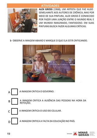 19 2008
B
ATIVIDADES 2008
ALEX GROSS (1968), UM ARTISTA QUE FAZ ALGO
SEMELHANTE AOS AUTORES DE CRÔNICA, MAS POR
MEIO DE SUA PINTURA. ALEX GROSS É CONHECIDO
POR FAZER UMA JUNÇÃO ENTRE O MUNDO REAL E
UM MUNDO IMAGINADO, FANTASIOSO. EM SUAS
PINTURAS BUSCA FAZER ALGUMAS CRÍTICAS.
1- OBSERVE A IMAGEM ABAIXO E MARQUE O QUE ELA ESTÁ CRITICANDO.
2008
A A IMAGEM CRITICA O GOVERNO.
A IMAGEM CRITICA A AUSÊNCIA DAS PESSOAS NA HORA DA
REFEIÇÃO.
C A IMAGEM CRITICA O USO DO CELULAR.
D A IMAGEM CRITICA A FALTA DA EDUCAÇÃO NO PAÍS.
 