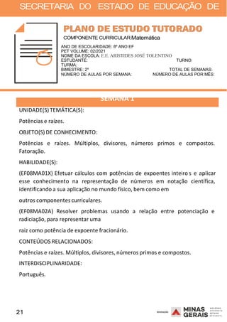 21 2008
SECRETARIA DO ESTADO DE EDUCAÇÃO DE
2008
COMPONENTE CURRICULAR:Matemática
ANO DE ESCOLARIDADE: 8º ANO EF
PET VOLUME: 02/2021
NOME DA ESCOLA: E.E. ARISTIDES JOSÉ TOLENTINO
ESTUDANTE: TURNO:
TURMA:
BIMESTRE: 2º TOTAL DE SEMANAS:
NÚMERO DE AULAS POR SEMANA: NÚMERO DE AULAS POR MÊS:
UNIDADE(S)TEMÁTICA(S):
Potências e raízes.
OBJETO(S) DE CONHECIMENTO:
SEMANA 1
Potências e raízes. Múltiplos, divisores, números primos e compostos.
Fatoração.
HABILIDADE(S):
(EF08MA01X) Efetuar cálculos com potências de expoentes inteiro
2 00 8
s e aplicar
esse conhecimento na representação de números em notação científica,
identificando a sua aplicação no mundo físico, bem como em
outros componentes curriculares.
(EF08MA02A) Resolver problemas usando a relação entre potenciação e
radiciação, para representar uma
raiz como potência de expoente fracionário.
CONTEÚDOS RELACIONADOS:
Potências e raízes. Múltiplos, divisores, números primos e compostos.
INTERDISCIPLINARIDADE:
Português.
 