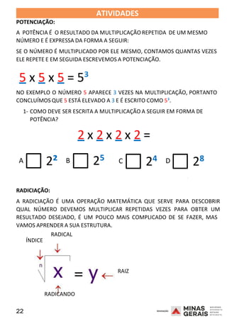 22 2008
POTENCIAÇÃO:
ATIVIDADES 2008
A POTÊNCIA É O RESULTADO DA MULTIPLICAÇÃO REPETIDA DE UM MESMO
NÚMERO E É EXPRESSA DA FORMA A SEGUIR:
SE O NÚMERO É MULTIPLICADO POR ELE MESMO, CONTAMOS QUANTAS VEZES
ELE REPETE E EM SEGUIDA ESCREVEMOS A POTENCIAÇÃO.
5 x 5 x 5 = 5³
NO EXEMPLO O NÚMERO 5 APARECE 3 VEZES NA MULTIPLICAÇÃO, PORTANTO
CONCLUÍMOS QUE 5 ESTÁ ELEVADO A 3 E É ESCRITO COMO 5³.
1- COMO DEVE SER ESCRITA A MULTIPLICAÇÃO A SEGUIR EM FORMA DE
POTÊNCIA?
2 x 2 x 2 x 2 =
A 2² B 25 C 24 D 28
2008
RADICIAÇÃO:
A RADICIAÇÃO É UMA OPERAÇÃO MATEMÁTICA QUE SERVE PARA DESCOBRIR
QUAL NÚMERO DEVEMOS MULTIPLICAR REPETIDAS VEZES PARA OBTER UM
RESULTADO DESEJADO, É UM POUCO MAIS COMPLICADO DE SE FAZER, MAS
VAMOS APRENDER A SUA ESTRUTURA.
ÍNDICE
RADICAL
RAIZ
RADICANDO
 
