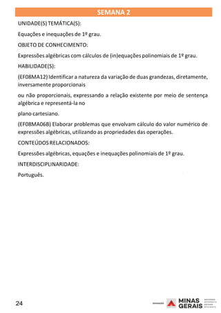 24 2008
SEMANA 2
UNIDADE(S)TEMÁTICA(S):
Equações e inequações de 1º grau.
OBJETO DE CONHECIMENTO:
Expressões algébricas com cálculos de (in)equaçõespolinomiais de 1º grau.
HABILIDADE(S):
(EF08MA12)Identificar a natureza da variação de duas grandezas, diretamente,
inversamente proporcionais
ou não proporcionais, expressando a relação existente por meio de sentença
algébrica e representá-la no
plano cartesiano.
(EF08MA06B) Elaborar problemas que envolvam cálculo do valor numérico de
expressões algébricas, utilizando as propriedades das operações.
CONTEÚDOSRELACIONADOS:
Expressões algébricas, equações e inequações polinomiais de 1º grau.
INTERDISCIPLINARIDADE:
Português.
2008
2008
 