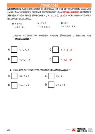25 2008
ATIVIDADES 2008
INEQUAÇÕES: SÃO EXPRESSÕES ALGÉBRICAS EM QUE LETRAS PODEM ASSUMIR
UM OU MAIS VALORES, PORÉM É PRECISO QUE UMA DESIGUALDADE ACONTEÇA
(REPRESENTADA PELOS SÍMBOLOS < , > , ≤ , ≥ ), USADA NORMALMENTE PARA
RESOLVER PROBLEMAS.
3x + 5 > 8
2, 3 , 4 ...
1x + 2 < 6
0, 1, 2 , 3
1x ≤ 4
0, 1, 2 , 3, 4
1- QUAL ALTERNATIVA MOSTRA APENAS SÍMBOLOS UTILIZADOS NAS
INEQUAÇÕES?
A ‘ , “ , ? , ! C < , > , ≤ , ≥
B = , + , - , ≥ D = , ) , ( , @
2- QUAL DAS ALTERNATIVAS MOSTRA UMA INEQUAÇÃO?
A 3x + 1 > 8 C 2x + 2
2008
B 3x + 1 = 8 D 2 + 2 = 4
 