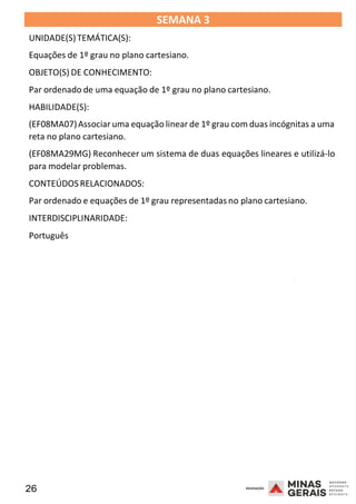 26 2008
SEMANA 3
UNIDADE(S)TEMÁTICA(S):
Equações de 1º grau no plano cartesiano.
OBJETO(S) DE CONHECIMENTO:
Par ordenado de uma equação de 1º grau no plano cartesiano.
HABILIDADE(S):
(EF08MA07)Associar uma equação linear de 1º grau com duas incógnitas a uma
reta no plano cartesiano.
(EF08MA29MG) Reconhecer um sistema de duas equações lineares e utilizá-lo
para modelar problemas.
CONTEÚDOS RELACIONADOS:
Par ordenado e equações de 1º grau representadas no plano cartesiano.
INTERDISCIPLINARIDADE:
Português
2008
2008
 