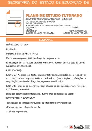 1 2008
SECRETARIA DO ESTADO DE EDUCAÇÃO DE
2008
COMPONENTE CURRICULAR:Língua Portuguesa
ANO DE ESCOLARIDADE: 8º ANO EF
PET VOLUME: 02/2021
NOME DA ESCOLA: E.E. ARISTIDES JOSÉ TOLENTINO
ESTUDANTE: TURNO:
TURMA:
BIMESTRE: 2º TOTAL DE SEMANAS:
NÚMERO DE AULAS POR SEMANA: NÚMERO DE AULAS POR MÊS:
PRÁTICAS DE LEITURA:
Oralidade.
OBJETO(S) DE CONHECIMENTO:
SEMANA 1
Movimentos argumentativos e força dos argumentos.
Participação em discussões orais de temas controversos de interesse da turma
e/ou de relevância social.
HABILIDADE(S): 2008
(EF89LP23) Analisar, em textos argumentativos, reivindicatórios e propositivos,
os movimentos argumentativos utilizados (sustentação, refutação e
negociação), avaliando a força dos argumentos utilizados.
(EF69LP13) Engajar-se e contribuir com a busca de conclusões comuns relativas
a problemas, temas ou
questões polêmicas de interesse da turma e/ou de relevância social.
CONTEÚDOS RELACIONADOS:
- Discussões de temas controversos que tenham relevância social.
- Entrevista com colegas da escola.
- Debate regrado etc.
 