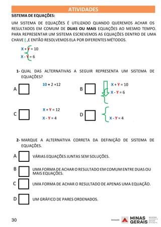 30 2008
SISTEMA DE EQUAÇÕES:
ATIVIDADES 2008
UM SISTEMA DE EQUAÇÕES É UTILIZADO QUANDO QUEREMOS ACHAR OS
RESULTADOS EM COMUM DE DUAS OU MAIS EQUAÇÕES AO MESMO TEMPO.
PARA REPRESENTAR UM SISTEMA ESCREVEMOS AS EQUAÇÕES DENTRO DE UMA
CHAVE { ,E ENTÃO RESOLVEMOS ELA POR DIFERENTES MÉTODOS.
X + Y = 10
X - Y = 6
1- QUAL DAS ALTERNATIVAS A SEGUIR REPRESENTA UM SISTEMA DE
EQUAÇÕES?
10 + 2 +12
A B
X + Y = 10
X - Y = 6
X + Y = 12
C D
X - Y = 4 X - Y = 4 2008
2- MARQUE A ALTERNATIVA CORRETA DA DEFINIÇÃO DE SISTEMA DE
EQUAÇÕES.
A VÁRIAS EQUAÇÕES JUNTAS SEM SOLUÇÕES.
B UMAFORMADE ACHAR O RESULTADO EM COMUM ENTRE DUAS OU
MAIS EQUAÇÕES.
C UMA FORMA DE ACHAR O RESULTADO DE APENAS UMA EQUAÇÃO.
D UM GRÁFICO DE PARES ORDENADOS.
 