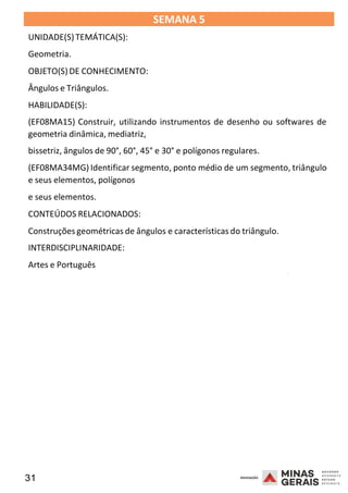 31 2008
SEMANA 5
UNIDADE(S)TEMÁTICA(S):
Geometria.
OBJETO(S) DE CONHECIMENTO:
Ângulos e Triângulos.
HABILIDADE(S):
(EF08MA15) Construir, utilizando instrumentos de desenho ou softwares de
geometria dinâmica, mediatriz,
bissetriz, ângulos de 90°, 60°, 45° e 30° e polígonos regulares.
(EF08MA34MG) Identificar segmento, ponto médio de um segmento, triângulo
e seus elementos, polígonos
e seus elementos.
CONTEÚDOS RELACIONADOS:
Construções geométricas de ângulos e características do triângulo.
INTERDISCIPLINARIDADE:
Artes e Português
2008
2008
 