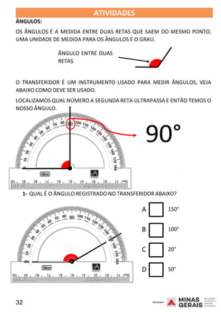 32 2008
ÂNGULOS:
ATIVIDADES 2008
OS ÂNGULOS É A MEDIDA ENTRE DUAS RETAS QUE SAEM DO MESMO PONTO,
UMA UNIDADE DE MEDIDA PARA OS ÂNGULOS É O GRAU.
ÂNGULO ENTRE DUAS
RETAS
O TRANSFERIDOR É UM INSTRUMENTO USADO PARA MEDIR ÂNGULOS, VEJA
ABAIXO COMO DEVE SER USADO.
LOCALIZAMOS QUAL NÚMERO A SEGUNDA RETA ULTRAPASSA E ENTÃO TEMOS O
NOSSO ÂNGULO.
90°
2008
1- QUAL É O ÂNGULO REGISTRADO NO TRANSFERIDOR ABAIXO?
A 150°
B 100°
C 20°
D 50°
 
