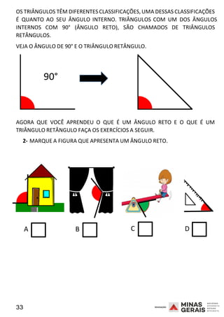 33 2008
OS TRIÂNGULOS TÊM DIFERENTES CLASSIFICAÇÕES,UMA DESSAS CLASSIFICAÇÕES
É QUANTO AO SEU ÂNGULO INTERNO. TRIÂNGULOS COM UM DOS ÂNGULO
2
S
008
INTERNOS COM 90° (ÂNGULO RETO), SÃO CHAMADOS DE TRIÂNGULOS
RETÂNGULOS.
VEJA O ÂNGULO DE 90° E O TRIÂNGULO RETÂNGULO.
90°
AGORA QUE VOCÊ APRENDEU O QUE É UM ÂNGULO RETO E O QUE É UM
TRIÂNGULO RETÂNGULO FAÇA OS EXERCÍCIOS A SEGUIR.
2- MARQUE A FIGURA QUE APRESENTA UM ÂNGULO RETO.
2008
A B C D
 