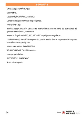 34 2008
SEMANA 6
UNIDADE(S)TEMÁTICA(S):
Geometria.
OBJETO(S) DE CONHECIMENTO:
Construções geométricas de polígonos.
HABILIDADE(S):
(EF08MA15) Construir, utilizando instrumentos de desenho ou softwares de
geometria dinâmica, mediatriz,
bissetriz, ângulos de 90°, 60°, 45° e 30° e polígonos regulares.
EF08MA34MG) Identificar segmento, ponto médio de um segmento,triângulo e
seus elementos, polígonos
e seus elementos. CONTEÚDOS
RELACIONADOS: Quadriláteros e
suas propriedades.
INTERDISCIPLINARIDADE:
Artes e Português.
2008
2008
 