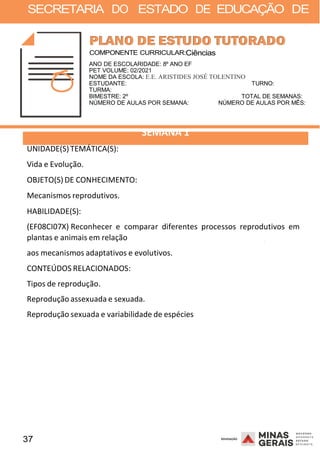 37 2008
SECRETARIA DO ESTADO DE EDUCAÇÃO DE
2008
COMPONENTE CURRICULAR:Ciências
ANO DE ESCOLARIDADE: 8º ANO EF
PET VOLUME: 02/2021
NOME DA ESCOLA: E.E. ARISTIDES JOSÉ TOLENTINO
ESTUDANTE: TURNO:
TURMA:
BIMESTRE: 2º TOTAL DE SEMANAS:
NÚMERO DE AULAS POR SEMANA: NÚMERO DE AULAS POR MÊS:
UNIDADE(S)TEMÁTICA(S):
Vida e Evolução.
OBJETO(S) DE CONHECIMENTO:
Mecanismos reprodutivos.
HABILIDADE(S):
SEMANA 1
(EF08CI07X) Reconhecer e comparar diferentes processos reprodutivos em
plantas e animais em relação
aos mecanismos adaptativos e evolutivos.
CONTEÚDOS RELACIONADOS:
Tipos de reprodução.
Reprodução assexuada e sexuada.
Reprodução sexuada e variabilidade de espécies
2008
 