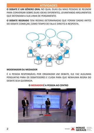 2 2008
ATIVIDADES 2008
O DEBATE É UM GÊNERO ORAL NO QUAL DUAS OU MAIS PESSOAS SE REÚNEM
PARA CONVERSAR SOBRE DUAS IDEIAS DIFERENTES, LEVANTANDO ARGUMENTOS
QUE DEFENDAM A SUA LINHA DE PENSAMENTO.
O DEBATE REGRADO TEM REGRAS DETERMINADAS QUE FORAM DADAS ANTES
DO DEBATE COMEÇAR, COMO TEMPO DE FALA E DIREITO A RESPOSTA.
MODERADOR OU MEDIADOR
É A PESSOA RESPONSÁVEL POR ORGANIZAR UM DEBATE, ELE FA2 0 08
Z ALGUMAS
PERGUNTAS PARA OS DEBATEDORES E CUIDA PARA QUE NENHUMA REGRA DO
DEBATE SEJA QUEBRADA.
O MEDIADOR É A PESSOA AO CENTRO
 