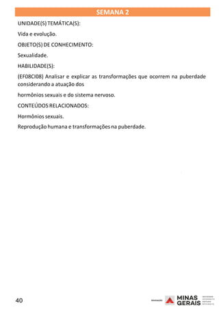 40 2008
SEMANA 2
UNIDADE(S)TEMÁTICA(S):
Vida e evolução.
OBJETO(S) DE CONHECIMENTO:
Sexualidade.
HABILIDADE(S):
(EF08CI08) Analisar e explicar as transformações que ocorrem na puberdade
considerando a atuação dos
hormônios sexuais e do sistema nervoso.
CONTEÚDOS RELACIONADOS:
Hormônios sexuais.
Reprodução humana e transformações na puberdade.
2008
2008
 