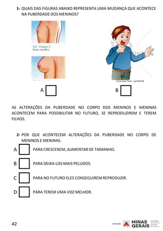 42 2008
1- QUAIS DAS FIGURAS ABAIXO REPRESENTA UMA MUDANÇA QUE ACONTECE
NA PUBERDADE DOS MENINOS?
A
2008
B
AS ALTERAÇÕES DA PUBERDADE NO CORPO DOS MENINOS E MENINAS
ACONTECEM PARA POSSIBILITAR NO FUTURO, SE REPRODUZIREM E TEREM
FILHOS.
2008
2- POR QUE ACONTECEM ALTERAÇÕES DA PUBERDADE NO CORPO DE
MENINOS E MENINAS.
A PARA CRESCEREM, AUMENTAR DE TAMANHO.
B PARA DEIXA-LOS MAIS PELUDOS.
C PARA NO FUTURO ELES CONSEGUIREM REPRODUZIR.
D PARA TEREM UMA VOZ MELHOR.
 