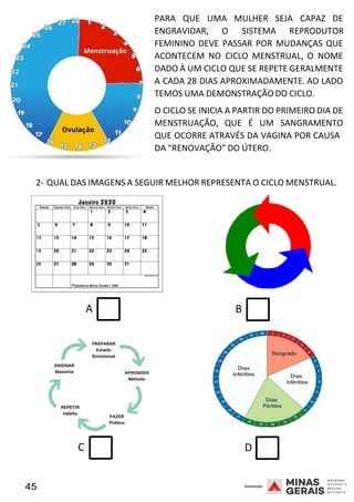 45 2008
PARA QUE UMA MULHER SEJA CAPAZ DE
ENGRAVIDAR, O SISTEMA REPRODUTOR
2008
FEMININO DEVE PASSAR POR MUDANÇAS QUE
ACONTECEM NO CICLO MENSTRUAL, O NOME
DADO À UM CICLO QUE SE REPETE GERALMENTE
A CADA 28 DIAS APROXIMADAMENTE. AO LADO
TEMOS UMA DEMONSTRAÇÃO DO CICLO.
O CICLO SE INICIA A PARTIR DO PRIMEIRO DIA DE
MENSTRUAÇÃO, QUE É UM SANGRAMENTO
QUE OCORRE ATRAVÉS DA VAGINA POR CAUSA
DA “RENOVAÇÃO” DO ÚTERO.
2- QUAL DAS IMAGENS A SEGUIR MELHOR REPRESENTA O CICLO MENSTRUAL.
2008
A B
C D
 