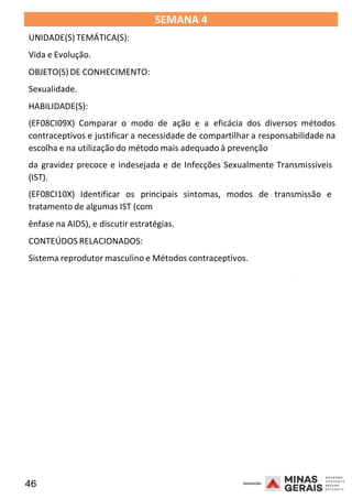 46 2008
SEMANA 4
UNIDADE(S)TEMÁTICA(S):
Vida e Evolução.
OBJETO(S) DE CONHECIMENTO:
Sexualidade.
HABILIDADE(S):
(EF08CI09X) Comparar o modo de ação e a eficácia dos diversos métodos
contraceptivos e justificar a necessidade de compartilhar a responsabilidade na
escolha e na utilização do método mais adequado à prevenção
da gravidez precoce e indesejada e de Infecções Sexualmente Transmissíveis
(IST).
(EF08CI10X) Identificar os principais sintomas, modos de transmissão e
tratamento de algumas IST (com
ênfase na AIDS), e discutir estratégias.
CONTEÚDOS RELACIONADOS:
Sistema reprodutor masculino e Métodos contraceptivos.
2008
2008
 