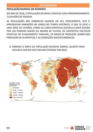 53 2008
2008
ATIVIDADES
POPULAÇÃO MUNDIAL EM NÚMEROS
2008
NO ANO DE 2018, A POPULAÇÃO MUNDIAL CONTAVA COM APROXIMADAMENTE
7,6 BILHÕES DE PESSOAS.
AS POPULAÇÕES SÃO DINÂMICAS QUANTO AO SEU CRESCIMENTO, ISTO É,
APRESENTAM VARIAÇÕES AO LONGO DO TEMPO HISTÓRICO, O QUE SE DEVE A
UMA SÉRIE DE FATORES, COMO AS CARACTERÍSTICAS SOCIOCULTURAIS (OPÇÃO
POR UM NÚMERO MAIOR OU MENOR DE FILHOS), OS CONTEXTOS POLÍTICOS
(POLÍTICAS DE PLANEJAMENTO FAMILIAR), OS MEIOS DE PRODUÇÃO (SOBRETUDO
PRODUÇÃO DE ALIMENTOS), E AS CONDIÇÕES SOCIOECONÔMICAS.
1- OBSERVE O MAPA DA POPULAÇÃO MUNDIAL ABAIXO, QUANTO MAIS
ESCURO A COR DO PAÍS FOR MAIS PESSOAS TEM NELE.
 