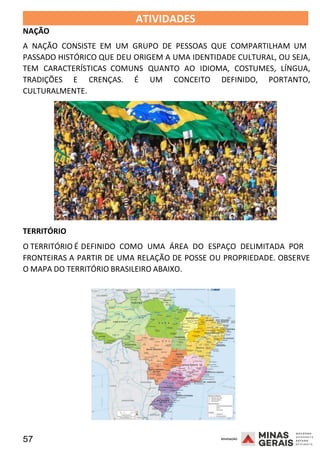 57 2008
NAÇÃO
ATIVIDADES 2008
A NAÇÃO CONSISTE EM UM GRUPO DE PESSOAS QUE COMPARTILHAM UM
PASSADO HISTÓRICO QUE DEU ORIGEM A UMA IDENTIDADE CULTURAL, OU SEJA,
TEM CARACTERÍSTICAS COMUNS QUANTO AO IDIOMA, COSTUMES, LÍNGUA,
TRADIÇÕES E CRENÇAS. É UM CONCEITO DEFINIDO, PORTANTO,
CULTURALMENTE.
TERRITÓRIO
O TERRITÓRIO É DEFINIDO COMO UMA ÁREA DO ESPAÇO DELIMITADA POR
2008
FRONTEIRAS A PARTIR DE UMA RELAÇÃO DE POSSE OU PROPRIEDADE. OBSERVE
O MAPA DO TERRITÓRIO BRASILEIRO ABAIXO.
 