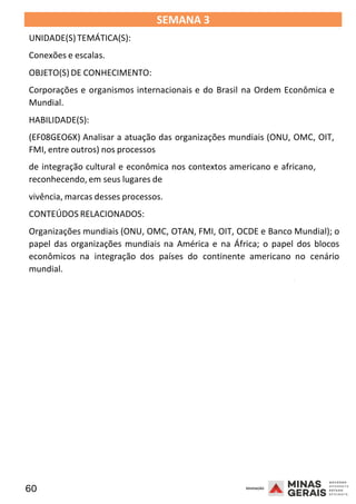 60 2008
SEMANA 3
UNIDADE(S)TEMÁTICA(S):
Conexões e escalas.
OBJETO(S) DE CONHECIMENTO:
Corporações e organismos internacionais e do Brasil na Ordem Econômica e
Mundial.
HABILIDADE(S):
(EF08GEO6X) Analisar a atuação das organizações mundiais (ONU, OMC, OIT,
FMI, entre outros) nos processos
de integração cultural e econômica nos contextos americano e africano,
reconhecendo, em seus lugares de
vivência, marcas desses processos.
CONTEÚDOS RELACIONADOS:
Organizações mundiais (ONU, OMC, OTAN, FMI, OIT, OCDE e Banco Mundial); o
papel das organizações mundiais na América e na África; o papel dos blocos
econômicos na integração dos países do continente americano no cenário
mundial.
2008
2008
 