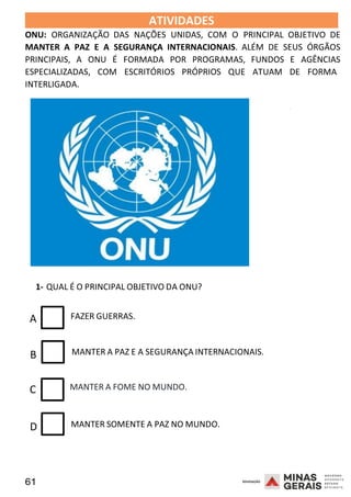 61 2008
ATIVIDADES 2008
ONU: ORGANIZAÇÃO DAS NAÇÕES UNIDAS, COM O PRINCIPAL OBJETIVO DE
MANTER A PAZ E A SEGURANÇA INTERNACIONAIS. ALÉM DE SEUS ÓRGÃOS
PRINCIPAIS, A ONU É FORMADA POR PROGRAMAS, FUNDOS E AGÊNCIAS
ESPECIALIZADAS, COM ESCRITÓRIOS PRÓPRIOS QUE ATUAM DE FORMA
INTERLIGADA.
1- QUAL É O PRINCIPAL OBJETIVO DA ONU?
2008
A FAZER GUERRAS.
B MANTER A PAZ E A SEGURANÇA INTERNACIONAIS.
C MANTER A FOME NO MUNDO.
D MANTER SOMENTE A PAZ NO MUNDO.
 