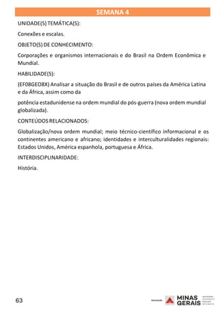 63 2008
SEMANA 4
UNIDADE(S)TEMÁTICA(S):
Conexões e escalas.
OBJETO(S) DE CONHECIMENTO:
Corporações e organismos internacionais e do Brasil na Ordem Econômica e
Mundial.
HABILIDADE(S):
(EF08GEO8X) Analisar a situação do Brasil e de outros países da América Latina
e da África, assim como da
potência estadunidense na ordem mundial do pós-guerra (nova ordem mundial
globalizada).
CONTEÚDOSRELACIONADOS:
Globalização/nova ordem mundial; meio técnico-científico informacional e os
continentes americano e africano; identidades e interculturalidades regionais:
Estados Unidos, América espanhola, portuguesa e África.
INTERDISCIPLINARIDADE:
História. 2008
2008
 