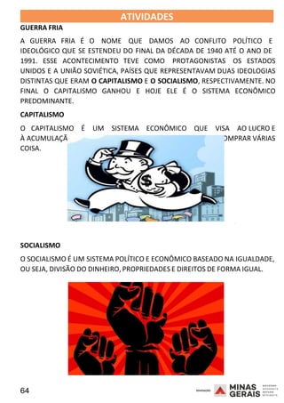 64 2008
GUERRA FRIA
ATIVIDADES 2008
A GUERRA FRIA É O NOME QUE DAMOS AO CONFLITO POLÍTICO E
IDEOLÓGICO QUE SE ESTENDEU DO FINAL DA DÉCADA DE 1940 ATÉ O ANO DE
1991. ESSE ACONTECIMENTO TEVE COMO PROTAGONISTAS OS ESTADOS
UNIDOS E A UNIÃO SOVIÉTICA, PAÍSES QUE REPRESENTAVAM DUAS IDEOLOGIAS
DISTINTAS QUE ERAM O CAPITALISMO E O SOCIALISMO, RESPECTIVAMENTE. NO
FINAL O CAPITALISMO GANHOU E HOJE ELE É O SISTEMA ECONÔMICO
PREDOMINANTE.
CAPITALISMO
O CAPITALISMO É UM SISTEMA ECONÔMICO QUE VISA AO LUCRO E
À ACUMULAÇÃO DAS RIQUEZAS, OU SEJA, JUNTAR DINHEIRO E COMPRAR VÁRIAS
COISA.
2008
SOCIALISMO
O SOCIALISMO É UM SISTEMA POLÍTICO E ECONÔMICO BASEADO NA IGUALDADE,
OU SEJA, DIVISÃO DO DINHEIRO, PROPRIEDADES E DIREITOS DE FORMA IGUAL.
 