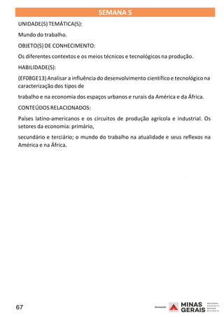67 2008
SEMANA 5
UNIDADE(S)TEMÁTICA(S):
Mundo do trabalho.
OBJETO(S) DE CONHECIMENTO:
Os diferentes contextos e os meios técnicos e tecnológicos na produção.
HABILIDADE(S):
(EF08GE13)Analisar a influência do desenvolvimento científicoe tecnológicona
caracterização dos tipos de
trabalho e na economia dos espaços urbanos e rurais da América e da África.
CONTEÚDOS RELACIONADOS:
Países latino-americanos e os circuitos de produção agrícola e industrial. Os
setores da economia: primário,
secundário e terciário; o mundo do trabalho na atualidade e seus reflexos na
América e na África.
2008
2008
 