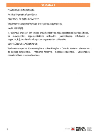 5 2008
SEMANA 2
PRÁTICAS DE LINGUAGEM:
Análise linguística/semiótica.
OBJETO(S)DE CONHECIMENTO:
Movimentos argumentativos e força dos argumentos.
HABILIDADE(S):
(EF89LP23) analisar, em textos argumentativos, reivindicatórios e propositivos,
os movimentos argumentativos utilizados (sustentação, refutação e
negociação), avaliando a força dos argumentos utilizados.
CONTEÚDOSRELACIONADOS:
Período composto: Coordenação e subordinação. - Coesão textual: elementos
de coesão referencial. - Pronome relativo. - Coesão sequencial. - Conjunções
coordenativas e subordinativas.
2008
2008
 