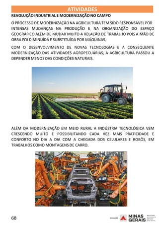 68 2008
ATIVIDADES
REVOLUÇÃO INDUSTRIAL E MODERNIZAÇÃO NO CAMPO
2008
O PROCESSO DE MODERNIZAÇÃONA AGRICULTURA TEM SIDO RESPONSÁVEL POR
INTENSAS MUDANÇAS NA PRODUÇÃO E NA ORGANIZAÇÃO DO ESPAÇO
GEOGRÁFICO ALÉM DE MUDAR MUITO A RELAÇÃO DE TRABALHO POIS A MÃO DE
OBRA FOI DIMINUÍDA E SUBSTITUÍDA POR MÁQUINAS.
COM O DESENVOLVIMENTO DE NOVAS TECNOLOGIAS E A CONSEQUENTE
MODERNIZAÇÃO DAS ATIVIDADES AGROPECUÁRIAS, A AGRICULTURA PASSOU A
DEPENDER MENOS DAS CONDIÇÕES NATURAIS.
2008
ALÉM DA MODERNIZAÇÃO EM MEIO RURAL A INDÚSTRIA TECNOLÓGICA VEM
CRESCENDO MUITO E POSSIBILITANDO CADA VEZ MAIS PRATICIDADE E
CONFORTO NO DIA A DIA COM A CHEGADA DOS CELULARES E ROBÔS, EM
TRABALHOS COMO MONTAGENS DE CARRO.
 