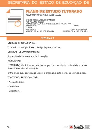 74 2008
SECRETARIA DO ESTADO DE EDUCAÇÃO DE
2008
COMPONENTE CURRICULAR:História
ANO DE ESCOLARIDADE: 8º ANO EF
PET VOLUME: 02/2021
NOME DA ESCOLA: E.E. ARISTIDES JOSÉ TOLENTINO
ESTUDANTE: TURNO:
TURMA:
BIMESTRE: 2º TOTAL DE SEMANAS:
NÚMERO DE AULAS POR SEMANA: NÚMERO DE AULAS POR MÊS:
UNIDADE (S) TEMÁTICA (S):
SEMANA 1
O mundo contemporâneo: o Antigo Regime em crise.
OBJETO(S) DE CONHECIMENTO:
A questão do iluminismo e da ilustração.
HABILIDADE:
(EF08HI01X) Identificar os principais aspectos conceituais do iluminismo e do
liberalismo e discutir a relação 2008
entre eles e suas contribuições para a organização do mundo contemporâneo.
CONTEÚDOS RELACIONADOS:
- Antigo Regime.
- Iluminismo.
- Liberalismo.
 