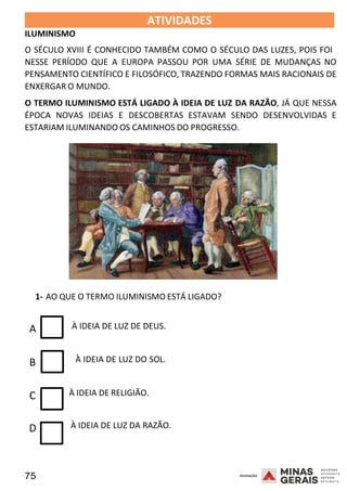 75 2008
ILUMINISMO
ATIVIDADES 2008
O SÉCULO XVIII É CONHECIDO TAMBÉM COMO O SÉCULO DAS LUZES, POIS FOI
NESSE PERÍODO QUE A EUROPA PASSOU POR UMA SÉRIE DE MUDANÇAS NO
PENSAMENTO CIENTÍFICO E FILOSÓFICO, TRAZENDO FORMAS MAIS RACIONAIS DE
ENXERGAR O MUNDO.
O TERMO ILUMINISMO ESTÁ LIGADO À IDEIA DE LUZ DA RAZÃO, JÁ QUE NESSA
ÉPOCA NOVAS IDEIAS E DESCOBERTAS ESTAVAM SENDO DESENVOLVIDAS E
ESTARIAM ILUMINANDO OS CAMINHOS DO PROGRESSO.
2008
1- AO QUE O TERMO ILUMINISMO ESTÁ LIGADO?
A À IDEIA DE LUZ DE DEUS.
B À IDEIA DE LUZ DO SOL.
C À IDEIA DE RELIGIÃO.
D À IDEIA DE LUZ DA RAZÃO.
 