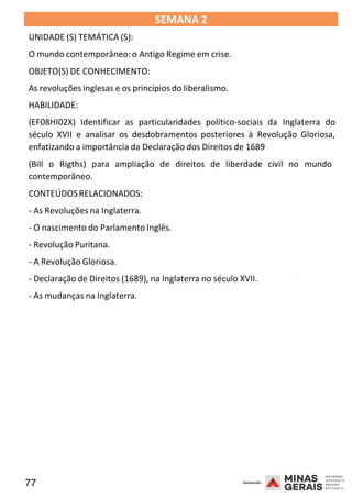 77 2008
SEMANA 2
UNIDADE (S) TEMÁTICA (S):
O mundo contemporâneo: o Antigo Regime em crise.
OBJETO(S) DE CONHECIMENTO:
As revoluções inglesas e os princípios do liberalismo.
HABILIDADE:
(EF08HI02X) Identificar as particularidades político-sociais da Inglaterra do
século XVII e analisar os desdobramentos posteriores à Revolução Gloriosa,
enfatizando a importância da Declaração dos Direitos de 1689
(Bill o Rigths) para ampliação de direitos de liberdade civil no mundo
contemporâneo.
CONTEÚDOSRELACIONADOS:
- As Revoluções na Inglaterra.
- O nascimento do Parlamento Inglês.
- Revolução Puritana.
- A Revolução Gloriosa.
2008
- Declaração de Direitos (1689), na Inglaterra no século XVII.
- As mudanças na Inglaterra.
2008
 