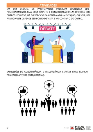6 2008
ATIVIDADES 2008
EM UM DEBATE, OS PARTICIPANTES PRECISAM SUSTENTAR SEU
POSICIONAMENTO, MAS COM RESPEITO E CONSIDERAÇÃO PELAS OPINIÕES DOS
OUTROS. POR ISSO, HÁ O EXERCÍCIO DA CONTRA ARGUMENTAÇÃO, OU SEJA, UM
PARTICIPANTE DEFENDE SEU PONTO DE VISTA E VAI CONTRA O DO OUTRO.
EXPRESSÕES DE CONCORDÂNCIA E DISCORDÂNCIA SERVEM PARA MARCAR
2008
POSIÇÃO DIANTE DE OUTRA OPINIÃO.
 