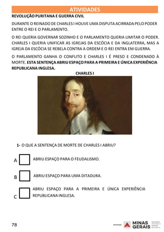 78 2008
ATIVIDADES
REVOLUÇÃO PURITANA E GUERRA CIVIL
2008
DURANTE O REINADO DE CHARLES I HOUVE UMA DISPUTA ACIRRADA PELO PODER
ENTRE O REI E O PARLAMENTO.
O REI QUERIA GOVERNAR SOZINHO E O PARLAMENTO QUERIA LIMITAR O PODER.
CHARLES I QUERIA UNIFICAR AS IGREJAS DA ESCÓCIA E DA INGLATERRA, MAS A
IGREJA DA ESCÓCIA SE REBELA CONTRA A ORDEM E O REI ENTRA EM GUERRA.
O PARLAMENTO GANHA O CONFLITO E CHARLES I É PRESO E CONDENADO À
MORTE. ESTA SENTENÇAABRIU ESPAÇOPARA A PRIMEIRA E ÚNICA EXPERIÊNCIA
REPUBLICANA INGLESA.
CHARLES I
1- O QUE A SENTENÇA DE MORTE DE CHARLES I ABRIU?
A ABRIU ESPAÇO PARA O FEUDALISMO.
B ABRIU ESPAÇO PARA UMA DITADURA.
2008
ABRIU ESPAÇO PARA A PRIMEIRA E ÚNICA EXPERIÊNCIA
C REPUBLICANA INGLESA.
 