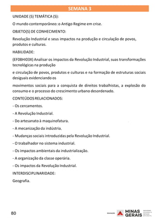 80 2008
SEMANA 3
UNIDADE (S) TEMÁTICA (S):
O mundo contemporâneo: o Antigo Regime em crise.
OBJETO(S) DE CONHECIMENTO:
Revolução Industrial e seus impactos na produção e circulação de povos,
produtos e culturas.
HABILIDADE:
(EF08HI03X) Analisar os impactos da Revolução Industrial, suas transformações
tecnológicas na produção
e circulação de povos, produtos e culturas e na formação de estruturas sociais
desiguais evidenciando os
movimentos sociais para a conquista de direitos trabalhistas, a explosão do
consumo e o processo do crescimento urbano desordenado.
CONTEÚDOSRELACIONADOS:
- Os cercamentos.
- A Revolução Industrial.
2008
- Do artesanato à maquinofatura.
- A mecanização da indústria.
- Mudanças sociais introduzidas pela Revolução Industrial.
- O trabalhador no sistema industrial.
- Os impactos ambientais da industrialização.
- A organização da classe operária.
- Os impactos da Revolução Industrial.
INTERDISCIPLINARIDADE:
Geografia.
2008
 