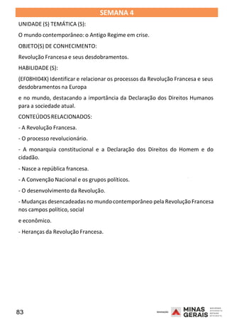 83 2008
SEMANA 4
UNIDADE (S) TEMÁTICA (S):
O mundo contemporâneo: o Antigo Regime em crise.
OBJETO(S) DE CONHECIMENTO:
Revolução Francesa e seus desdobramentos.
HABILIDADE (S):
(EF08HI04X) Identificar e relacionar os processos da Revolução Francesa e seus
desdobramentos na Europa
e no mundo, destacando a importância da Declaração dos Direitos Humanos
para a sociedade atual.
CONTEÚDOSRELACIONADOS:
- A Revolução Francesa.
- O processo revolucionário.
- A monarquia constitucional e a Declaração dos Direitos do Homem e do
cidadão.
- Nasce a república francesa.
2008
- A Convenção Nacional e os grupos políticos.
- O desenvolvimento da Revolução.
2008
- Mudanças desencadeadas no mundocontemporâneo pela RevoluçãoFrancesa
nos campos político, social
e econômico.
- Heranças da Revolução Francesa.
 