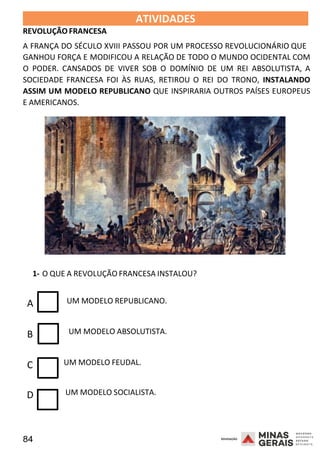 84 2008
2008
REVOLUÇÃO FRANCESA
ATIVIDADES 2008
A FRANÇA DO SÉCULO XVIII PASSOU POR UM PROCESSO REVOLUCIONÁRIO QUE
GANHOU FORÇA E MODIFICOU A RELAÇÃO DE TODO O MUNDO OCIDENTAL COM
O PODER. CANSADOS DE VIVER SOB O DOMÍNIO DE UM REI ABSOLUTISTA, A
SOCIEDADE FRANCESA FOI ÀS RUAS, RETIROU O REI DO TRONO, INSTALANDO
ASSIM UM MODELO REPUBLICANO QUE INSPIRARIA OUTROS PAÍSES EUROPEUS
E AMERICANOS.
1- O QUE A REVOLUÇÃO FRANCESA INSTALOU?
A UM MODELO REPUBLICANO.
B UM MODELO ABSOLUTISTA.
C UM MODELO FEUDAL.
D UM MODELO SOCIALISTA.
 