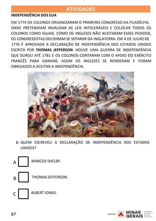 87 2008
2008
INDEPENDÊNCIA DOS EUA
ATIVIDADES 2008
EM 1774 OS COLONOS ORGANIZARAM O PRIMEIRO CONGRESSO DA FILADÉLFIA,
ONDE PRETENDIAM INVALIDAR AS LEIS INTOLERÁVEIS E COLOCAR TODOS OS
COLONOS COMO IGUAIS. COMO OS INGLESES NÃO ACEITARAM ESSES PEDIDOS,
OS CONGRESSISTAS DECIDIRAM SE SEPARAR DA INGLATERRA. EM 4 DE JULHO DE
1776 É APROVADA A DECLARAÇÃO DE INDEPENDÊNCIA DOS ESTADOS UNIDOS
ESCRITA POR THOMAS JEFFERSON. HOUVE UMA GUERRA DE INDEPENDÊNCIA
QUE DUROU ATÉ 1781 E OS COLONOS CONTARAM COM O APOIO DO EXÉRCITO
FRANCÊS PARA GANHAR, ASSIM OS INGLESES SE RENDERAM E FORAM
OBRIGADOS A ACEITAR A INDEPENDÊNCIA.
1- QUEM ESCREVEU A DECLARAÇÃO DE INDEPENDÊNCIA DOS ESTADOS
UNIDOS?
A MARCOS SHELBY.
B THOMAS JEFFERSON.
C ALBERT JONAS.
 