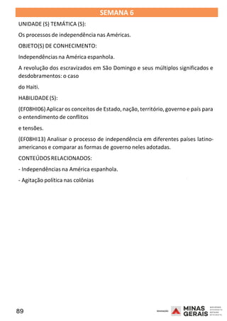 89 2008
SEMANA 6
UNIDADE (S) TEMÁTICA (S):
Os processos de independência nas Américas.
OBJETO(S) DE CONHECIMENTO:
Independências na América espanhola.
A revolução dos escravizados em São Domingo e seus múltiplos significados e
desdobramentos: o caso
do Haiti.
HABILIDADE(S):
(EF08HI06)Aplicar os conceitos de Estado, nação, território,governo e país para
o entendimento de conflitos
e tensões.
(EF08HI13) Analisar o processo de independência em diferentes países latino-
americanos e comparar as formas de governo neles adotadas.
CONTEÚDOSRELACIONADOS:
- Independências na América espanhola.
- Agitação política nas colônias
2008
2008
 