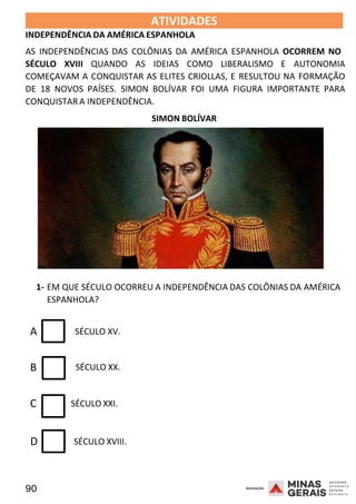 90 2008
ATIVIDADES
INDEPENDÊNCIA DA AMÉRICA ESPANHOLA
2008
AS INDEPENDÊNCIAS DAS COLÔNIAS DA AMÉRICA ESPANHOLA OCORREM NO
SÉCULO XVIII QUANDO AS IDEIAS COMO LIBERALISMO E AUTONOMIA
COMEÇAVAM A CONQUISTAR AS ELITES CRIOLLAS, E RESULTOU NA FORMAÇÃO
DE 18 NOVOS PAÍSES. SIMON BOLÍVAR FOI UMA FIGURA IMPORTANTE PARA
CONQUISTAR A INDEPENDÊNCIA.
SIMON BOLÍVAR
2008
1- EM QUE SÉCULO OCORREU A INDEPENDÊNCIA DAS COLÔNIAS DA AMÉRICA
ESPANHOLA?
A SÉCULO XV.
B SÉCULO XX.
C SÉCULO XXI.
D SÉCULO XVIII.
 