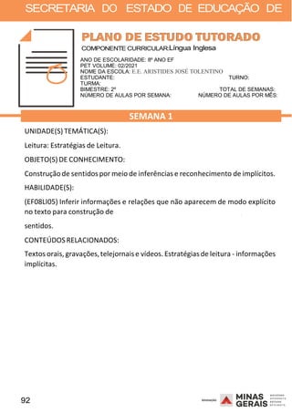92 2008
SECRETARIA DO ESTADO DE EDUCAÇÃO DE
2008
COMPONENTE CURRICULAR:Língua Inglesa
ANO DE ESCOLARIDADE: 8º ANO EF
PET VOLUME: 02/2021
NOME DA ESCOLA: E.E. ARISTIDES JOSÉ TOLENTINO
ESTUDANTE: TURNO:
TURMA:
BIMESTRE: 2º TOTAL DE SEMANAS:
NÚMERO DE AULAS POR SEMANA: NÚMERO DE AULAS POR MÊS:
UNIDADE(S)TEMÁTICA(S):
Leitura: Estratégias de Leitura.
OBJETO(S)DE CONHECIMENTO:
SEMANA 1
Construçãode sentidos por meio de inferências e reconhecimento de implícitos.
HABILIDADE(S):
(EF08LI05) Inferir informações e relações que não aparecem de modo explícito
no texto para construção de
sentidos.
CONTEÚDOS RELACIONADOS:
2008
Textos orais, gravações,telejornaise vídeos. Estratégiasde leitura - informações
implícitas.
 