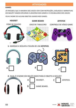 93 2008
GAMES:
ATIVIDADES 2008
JÁ PERCEBEU QUE A MAIORIA DOS JOGOS VEM COM INSTRUÇÕES, DIÁLOGOS E NARRATIVAS
EM INGLÊS? VAMOS EXPLORAR O UNIVERSO DOS GAMES E O VOCABULÁRIO DOS JOGOS!
VEJA O NOME DE ALGUNS OBJETOS USADOS NOS GAMES.
HEADSET
FONE DE OUVIDO
GAME BOARD
JOGO DE TABULEIRO
JOYSTICK
CONTROLE DE VÍDEO GAME
1- MARQUE A SEGUIR A FIGURA DE UM JOYSTICK.
A B
2008
C
2- QUAL É O NOME EM INGLÊS DADO PARA O OBJETO A SEGUIR?
A HEADSET. C
B GAME BOARD.
JOYSTICK.
 