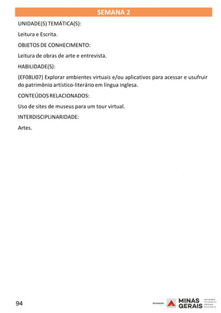94 2008
SEMANA 2
UNIDADE(S)TEMÁTICA(S):
Leitura e Escrita.
OBJETOS DE CONHECIMENTO:
Leitura de obras de arte e entrevista.
HABILIDADE(S):
(EF08LI07) Explorar ambientes virtuais e/ou aplicativos para acessar e usufruir
do patrimônio artístico-literário em língua inglesa.
CONTEÚDOSRELACIONADOS:
Uso de sites de museus para um tour virtual.
INTERDISCIPLINARIDADE:
Artes.
2008
2008
 