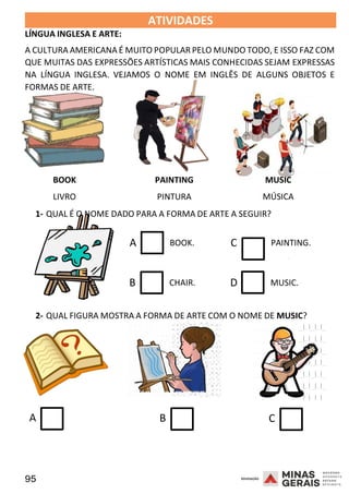 95 2008
LÍNGUA INGLESA E ARTE:
ATIVIDADES 2008
A CULTURA AMERICANA É MUITO POPULAR PELO MUNDO TODO, E ISSO FAZ COM
QUE MUITAS DAS EXPRESSÕES ARTÍSTICAS MAIS CONHECIDAS SEJAM EXPRESSAS
NA LÍNGUA INGLESA. VEJAMOS O NOME EM INGLÊS DE ALGUNS OBJETOS E
FORMAS DE ARTE.
BOOK
LIVRO
PAINTING
PINTURA
MUSIC
MÚSICA
1- QUAL É O NOME DADO PARA A FORMA DE ARTE A SEGUIR?
A BOOK.
B CHAIR.
C PAINTING.
2008
D MUSIC.
2- QUAL FIGURA MOSTRA A FORMA DE ARTE COM O NOME DE MUSIC?
A B C
 