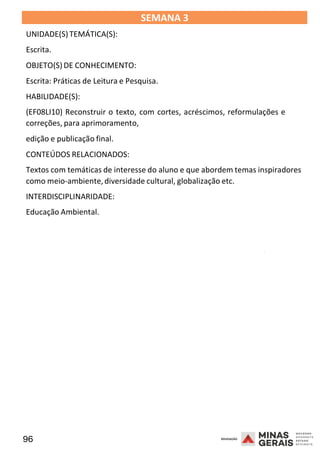96 2008
SEMANA 3
UNIDADE(S)TEMÁTICA(S):
Escrita.
OBJETO(S) DE CONHECIMENTO:
Escrita: Práticas de Leitura e Pesquisa.
HABILIDADE(S):
(EF08LI10) Reconstruir o texto, com cortes, acréscimos, reformulações e
correções, para aprimoramento,
edição e publicação final.
CONTEÚDOS RELACIONADOS:
Textos com temáticas de interesse do aluno e que abordem temas inspiradores
como meio-ambiente,diversidade cultural, globalização etc.
INTERDISCIPLINARIDADE:
Educação Ambiental.
2008
2008
 