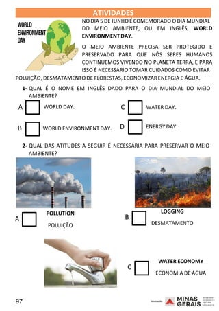 97 2008
2008
ATIVIDADES 2008
NO DIA 5 DE JUNHO É COMEMORADO O DIA MUNDIAL
DO MEIO AMBIENTE, OU EM INGLÊS, WORLD
ENVIRONMENT DAY.
O MEIO AMBIENTE PRECISA SER PROTEGIDO E
PRESERVADO PARA QUE NÓS SERES HUMANOS
CONTINUEMOS VIVENDO NO PLANETA TERRA, E PARA
ISSO É NECESSÁRIO TOMAR CUIDADOS COMO EVITAR
POLUIÇÃO, DESMATAMENTODE FLORESTAS, ECONOMIZARENERGIA E ÁGUA.
1- QUAL É O NOME EM INGLÊS DADO PARA O DIA MUNDIAL DO MEIO
AMBIENTE?
A WORLD DAY. C WATER DAY.
B WORLD ENVIRONMENT DAY. D ENERGY DAY.
2- QUAL DAS ATITUDES A SEGUIR É NECESSÁRIA PARA PRESERVAR O MEIO
AMBIENTE?
POLLUTION
A
POLUIÇÃO
LOGGING
B
DESMATAMENTO
WATER ECONOMY
C
ECONOMIA DE ÁGUA
 